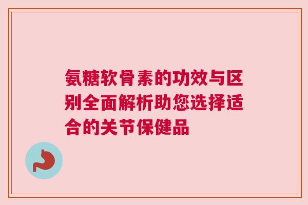 氨糖软骨素的功效与区别全面解析助您选择适合的关节保健品