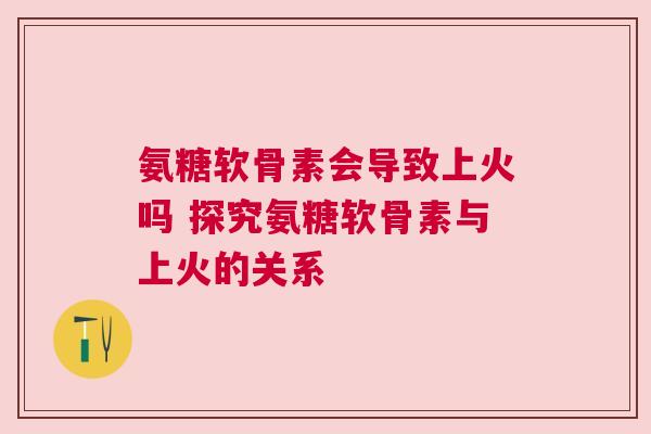 氨糖软骨素会导致上火吗 探究氨糖软骨素与上火的关系