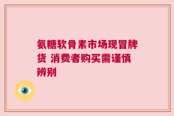 氨糖软骨素市场现冒牌货 消费者购买需谨慎辨别
