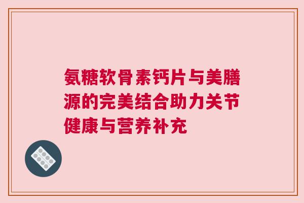 氨糖软骨素钙片与美膳源的完美结合助力关节健康与营养补充