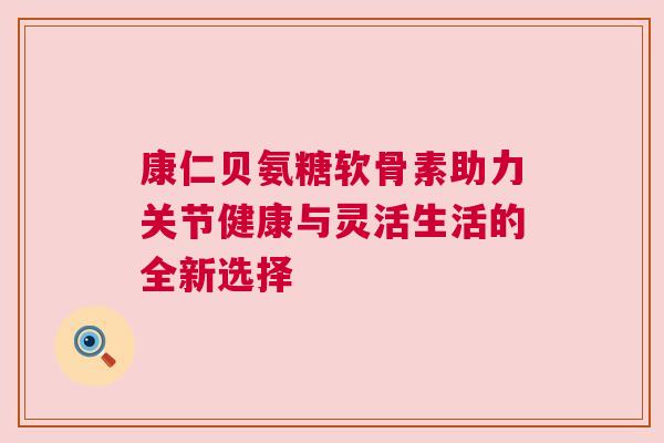 康仁贝氨糖软骨素助力关节健康与灵活生活的全新选择