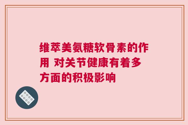 维萃美氨糖软骨素的作用 对关节健康有着多方面的积极影响