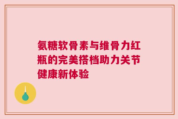 氨糖软骨素与维骨力红瓶的完美搭档助力关节健康新体验 氨糖软骨素与维骨力红瓶的完美搭档助力关节健康新体验