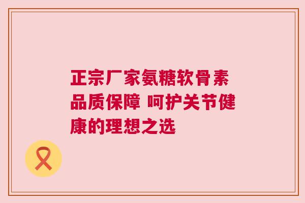 正宗厂家氨糖软骨素 品质保障 呵护关节健康的理想之选