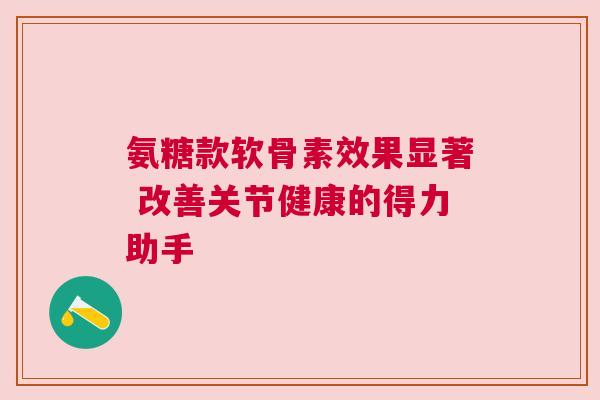 氨糖款软骨素效果显著 改善关节健康的得力助手 氨糖款软骨素效果显著 改善关节健康的得力助手