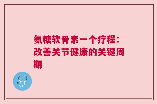 氨糖软骨素一个疗程：改善关节健康的关键周期