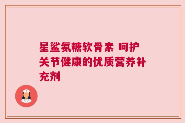 星鲨氨糖软骨素 呵护关节健康的优质营养补充剂 星鲨氨糖软骨素 呵护关节健康的优质营养补充剂