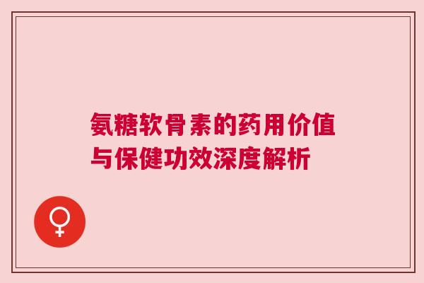 氨糖软骨素的药用价值与保健功效深度解析