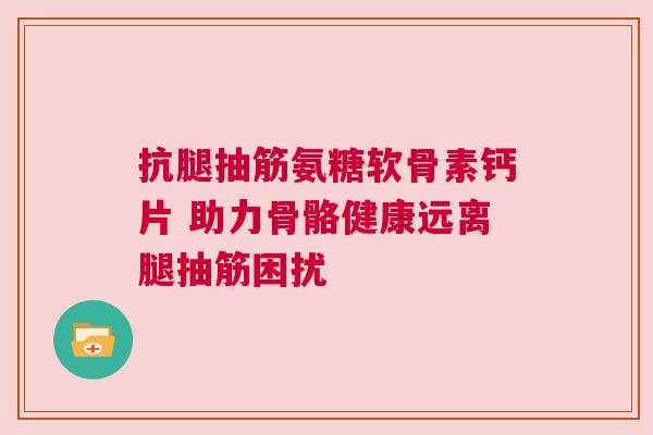 抗腿抽筋氨糖软骨素钙片 助力骨骼健康远离腿抽筋困扰