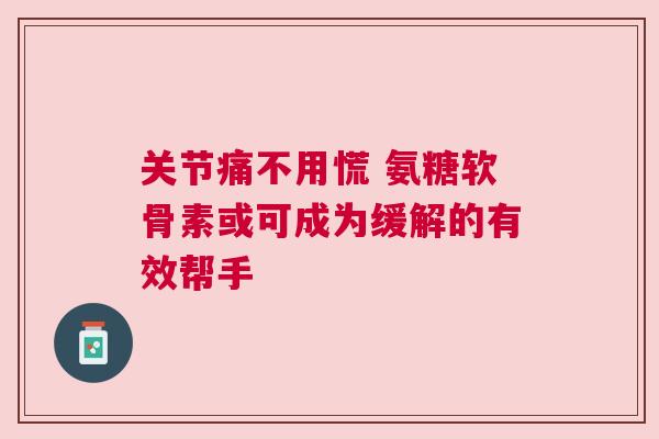 关节痛不用慌 氨糖软骨素或可成为缓解的有效帮手