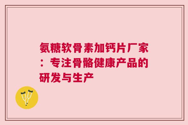 氨糖软骨素加钙片厂家：专注骨骼健康产品的研发与生产