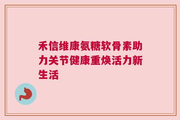 禾信维康氨糖软骨素助力关节健康重焕活力新生活