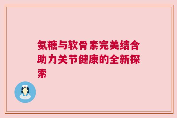 氨糖与软骨素完美结合助力关节健康的全新探索
