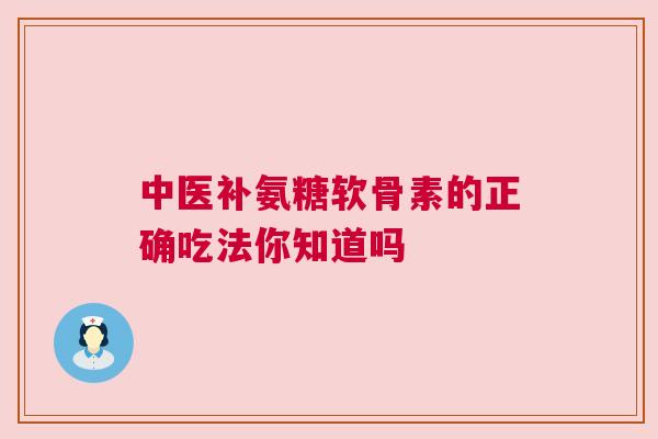 中医补氨糖软骨素的正确吃法你知道吗
