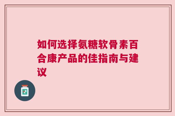 如何选择氨糖软骨素百合康产品的佳指南与建议