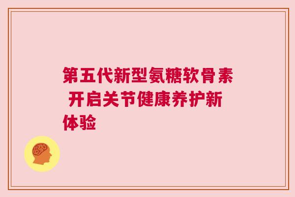 第五代新型氨糖软骨素 开启关节健康养护新体验