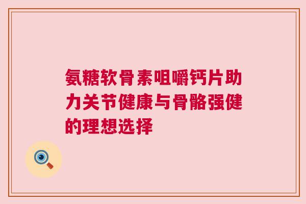 氨糖软骨素咀嚼钙片助力关节健康与骨骼强健的理想选择