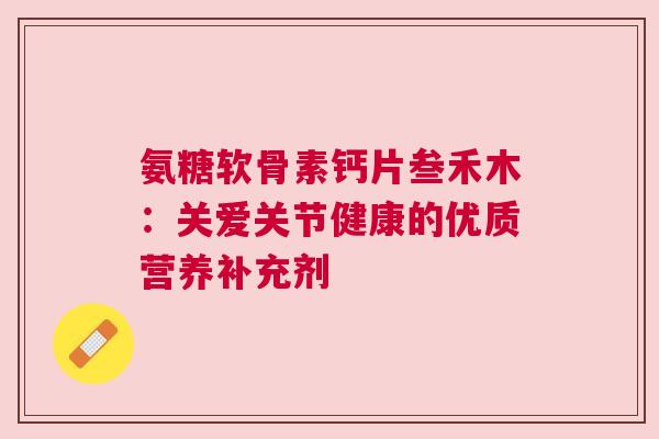 氨糖软骨素钙片叁禾木：关爱关节健康的优质营养补充剂