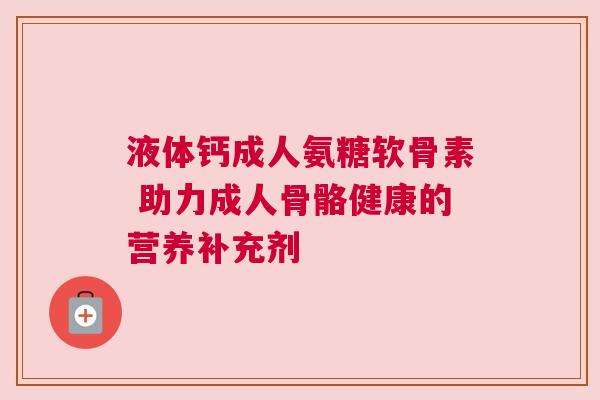 液体钙成人氨糖软骨素 助力成人骨骼健康的营养补充剂