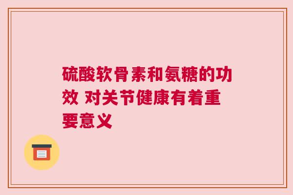 硫酸软骨素和氨糖的功效 对关节健康有着重要意义