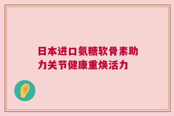 日本进口氨糖软骨素助力关节健康重焕活力