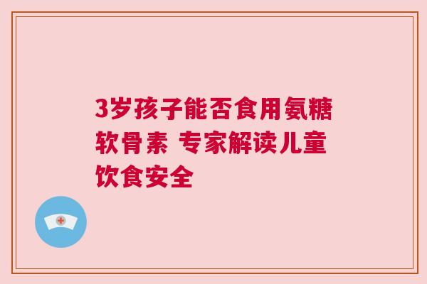 3岁孩子能否食用氨糖软骨素 专家解读儿童饮食安全