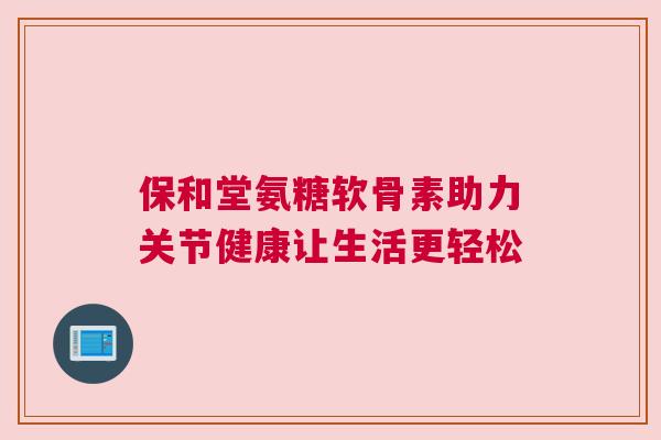 保和堂氨糖软骨素助力关节健康让生活更轻松