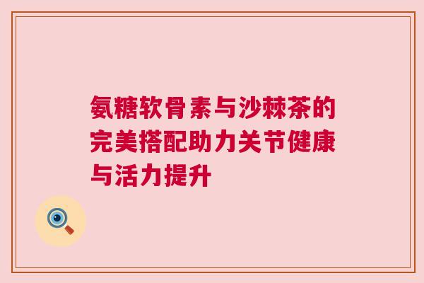 氨糖软骨素与沙棘茶的完美搭配助力关节健康与活力提升