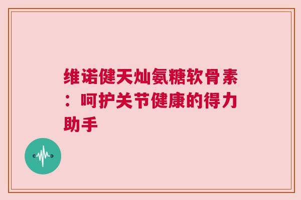 维诺健天灿氨糖软骨素：呵护关节健康的得力助手