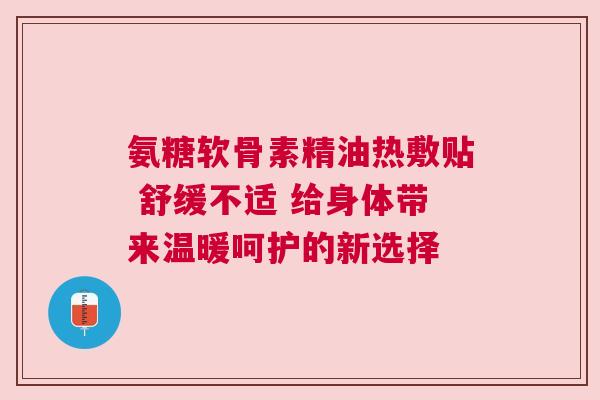 氨糖软骨素精油热敷贴 舒缓不适 给身体带来温暖呵护的新选择
