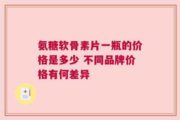 氨糖软骨素片一瓶的价格是多少 不同品牌价格有何差异