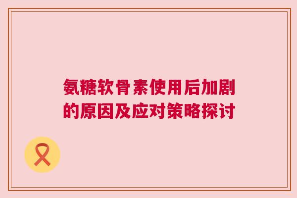 氨糖软骨素使用后加剧的原因及应对策略探讨