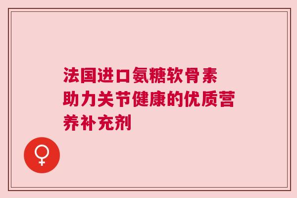 法国进口氨糖软骨素 助力关节健康的优质营养补充剂 法国进口氨糖软骨素 助力关节健康的优质营养补充剂