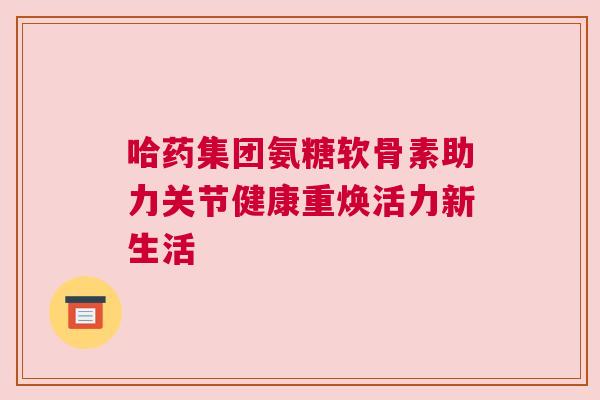 哈药集团氨糖软骨素助力关节健康重焕活力新生活
