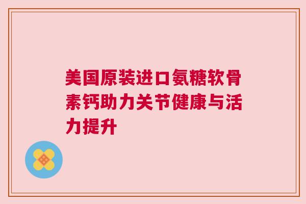 美国原装进口氨糖软骨素钙助力关节健康与活力提升