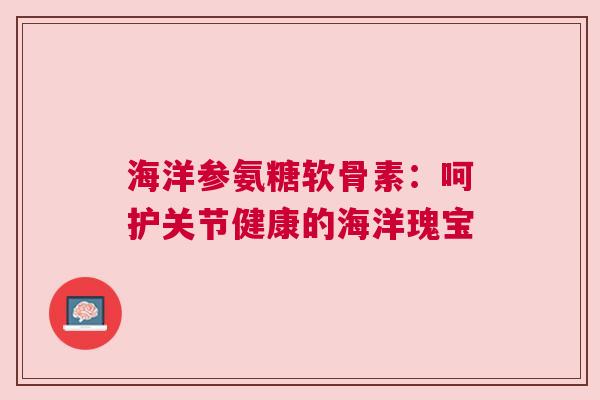 海洋参氨糖软骨素：呵护关节健康的海洋瑰宝