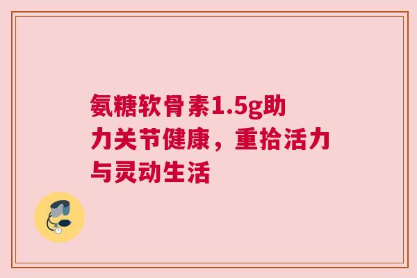 氨糖软骨素1.5g助力关节健康,重拾活力与灵动生活 氨糖软骨素1.5g助力关节健康,重拾活力与灵动生活
