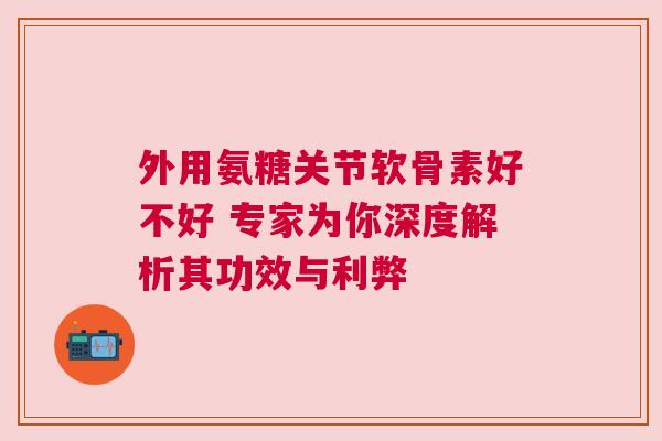 外用氨糖关节软骨素好不好 专家为你深度解析其功效与利弊