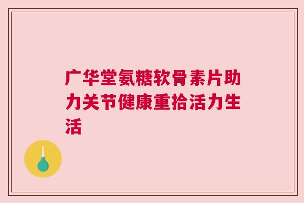 广华堂氨糖软骨素片助力关节健康重拾活力生活