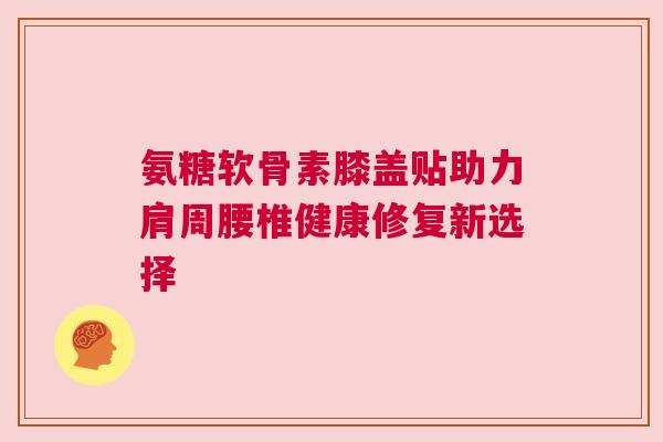 氨糖软骨素膝盖贴助力肩周腰椎健康修复新选择