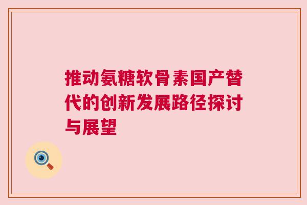 推动氨糖软骨素国产替代的创新发展路径探讨与展望