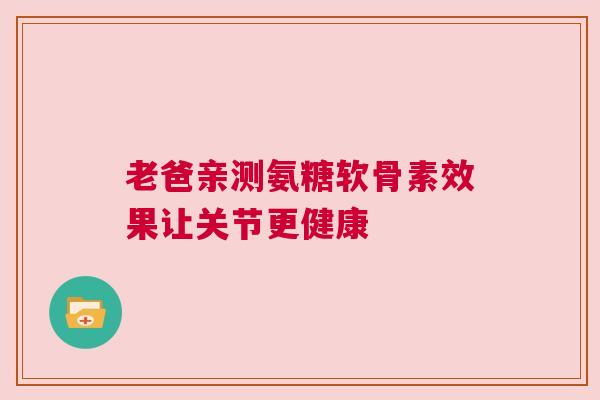老爸亲测氨糖软骨素效果让关节更健康