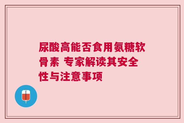 尿酸高能否食用氨糖软骨素 专家解读其安全性与注意事项
