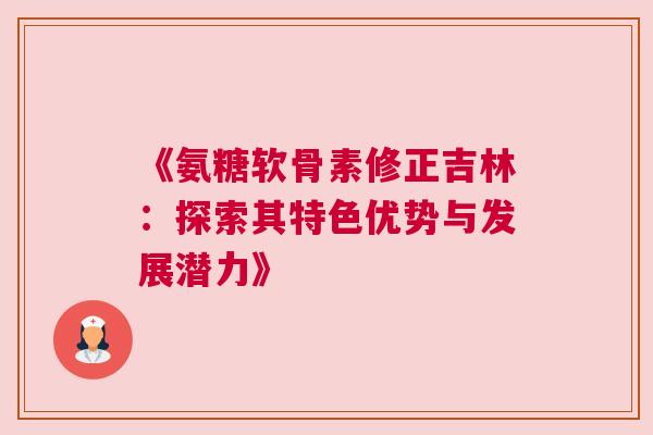 《氨糖软骨素修正吉林：探索其特色优势与发展潜力》
