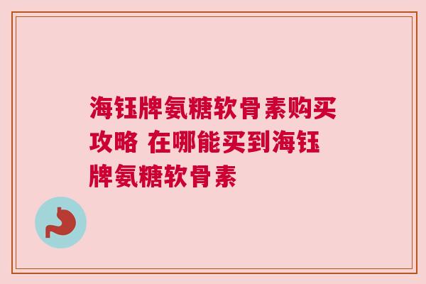 海钰牌氨糖软骨素购买攻略 在哪能买到海钰牌氨糖软骨素