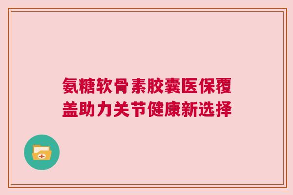 氨糖软骨素胶囊医保覆盖助力关节健康新选择