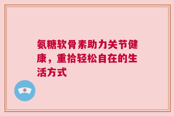 氨糖软骨素助力关节健康，重拾轻松自在的生活方式