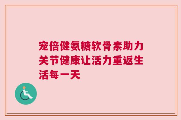 宠倍健氨糖软骨素助力关节健康让活力重返生活每一天