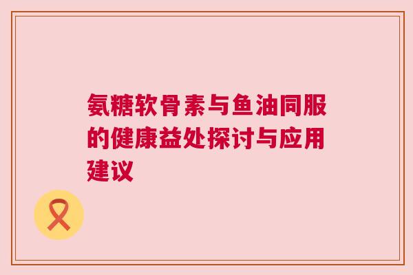 氨糖软骨素与鱼油同服的健康益处探讨与应用建议