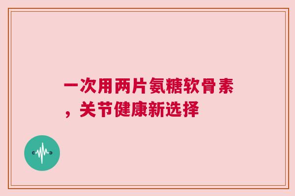 一次用两片氨糖软骨素，关节健康新选择